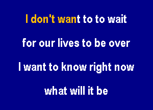 I don't want to to wait

for our lives to be over

lwant to know right now

what will it be