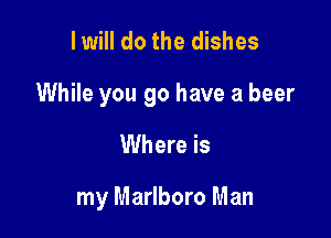 I will do the dishes

While you go have a beer

Where is

my Marlboro Man