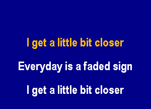 I get a little bit closer

Everyday is a faded sign

I get a little bit closer