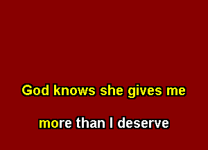 God knows she gives me

more than I deserve