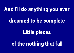 And I'll do anything you ever
dreamed to be complete

Little pieces

of the nothing that fall