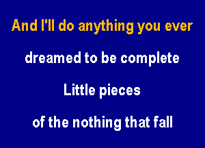 And I'll do anything you ever
dreamed to be complete

Little pieces

of the nothing that fall