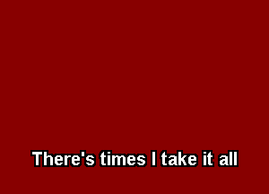 There's times I take it all