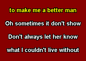to make me a better man
Oh sometimes it don't show
Don't always let her know

what I couldn't live without