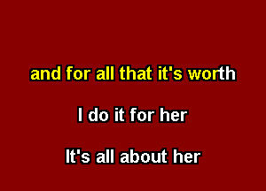and for all that it's worth

I do it for her

It's all about her