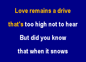 Love remains a drive

that's too high not to hear

But did you know

that when it snows
