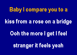 Baby I compare you to a

kiss from a rose on a bridge

Ooh the more I get I feel

stranger it feels yeah