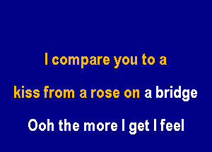I compare you to a

kiss from a rose on a bridge

Ooh the more I get I feel