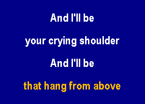 And I'll be
your crying shoulder

And I'll be

that hang from above