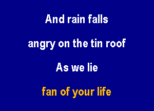 And rain falls
angry on the tin roof

As we lie

fan of your life