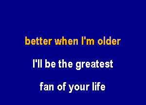 better when I'm older

I'll be the greatest

fan of your life