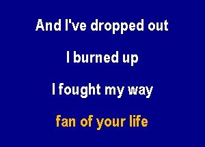 And I've dropped out
lburned up

lfought my way

fan of your life