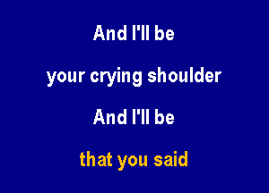 And I'll be
your crying shoulder

And I'll be

that you said