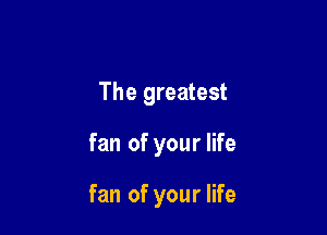The greatest

fan of your life

fan of your life