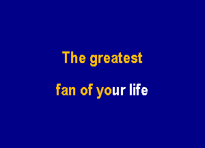 The greatest

fan of your life