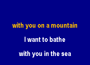 with you on a mountain

I want to bathe

with you in the sea