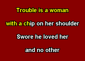 Trouble is a woman

with a chip on her shoulder

Swore he loved her

and no other