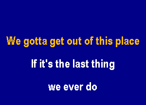 We gotta get out of this place

If it's the last thing

we ever do