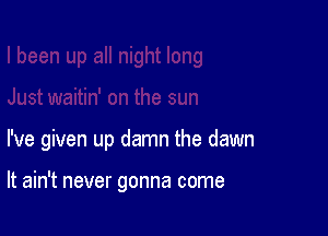 I've given up damn the dawn

It ain't never gonna come