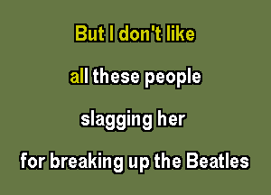 But I don't like

all these people

slagging her
for breaking up the Beatles
