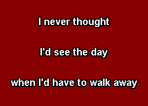 I never thought

I'd see the day

when I'd have to walk away