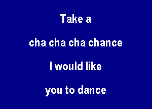 Take a
cha cha cha chance

I would like

you to dance