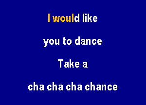 I would like

you to dance

Take a

cha cha cha chance