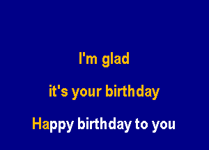 I'm glad
it's your birthday

Happy birthday to you