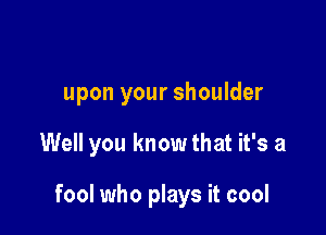 upon your shoulder

Well you know that it's a

fool who plays it cool