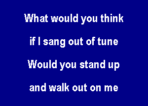 What would you think

if I sang out oftune

Would you stand up

and walk out on me