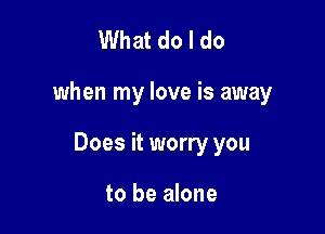 What do I do

when my love is away

Does it worry you

to be alone