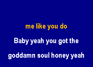 me like you do

Baby yeah you got the

goddamn soul honey yeah