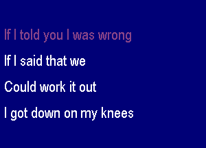 If I said that we

Could work it out

I got down on my knees