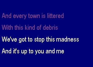 We've got to stop this madness

And it's up to you and me