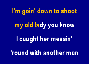 I'm goin' down to shoot

my old lady you know
I caught her messin'

'round with another man