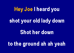 Hey Joe I heard you
shot your old lady down

Shot her down

to the ground ah ah yeah