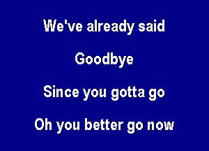 We've already said
Goodbye

Since you gotta go

Oh you better go now