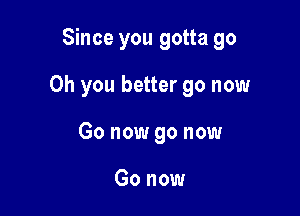 Since you gotta go

Oh you better go now
Go now go now

Go now