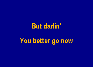 But darlin'

You better go now