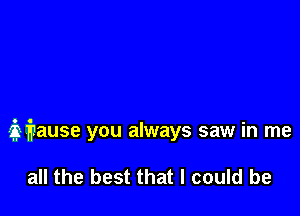 iigause you always saw in me

all the best that I could be