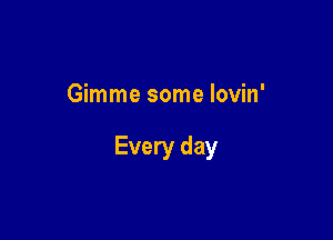Gimme some lovin'

Every day