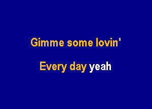 Gimme some lovin'

Every day yeah