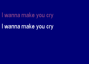 I wanna make you cry