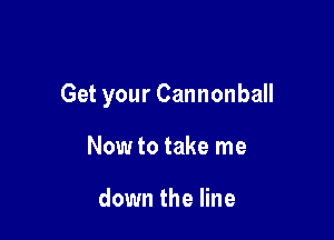 Get your Cannonball

Now to take me

down the line