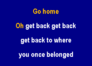 Go home
0h get back get back

get back to where

you once belonged