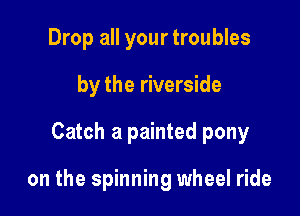 Drop all your troubles
by the riverside

Catch a painted pony

on the spinning wheel ride