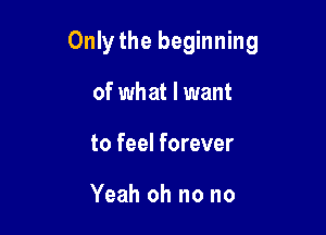 Only the beginning

of what I want
to feel forever

Yeah oh no no