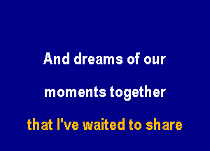 And dreams of our

moments together

that I've waited to share