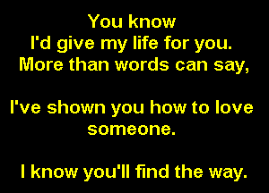 You know
I'd give my life for you.
More than words can say,

I've shown you how to love
someone.

I know you'll find the way.