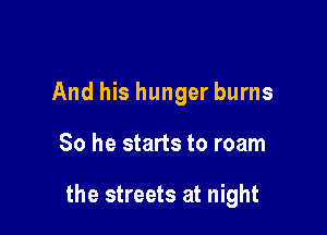 And his hunger burns

So he starts to roam

the streets at night